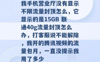 我手机营业厅没有显示不限流量封顶怎么，它显示的是15GB 联通40g流量封顶怎么办，打客服说不能解除，我开的腾讯视频的流量包月，一直没提示我用了多少 