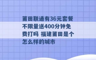 莆田联通有36元套餐不限量送400分钟免费打吗 福建莆田是个怎么样的城市 