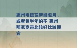 惠州电信宽带能包月，或者包半年的不 惠州那家宽带比较好比较便宜 