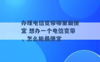 办理电信宽带哪里最便宜 想办一个电信宽带，怎么能最便宜 