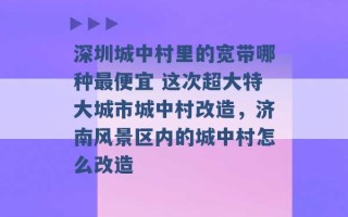 深圳城中村里的宽带哪种最便宜 这次超大特大城市城中村改造，济南风景区内的城中村怎么改造 