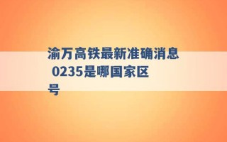 渝万高铁最新准确消息 0235是哪国家区号 