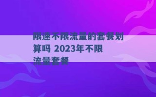 限速不限流量的套餐划算吗 2023年不限流量套餐 