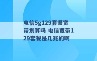 电信5g129套餐宽带划算吗 电信宽带129套餐是几兆的啊 