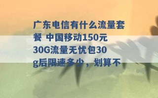 广东电信有什么流量套餐 中国移动150元30G流量无忧包30g后限速多少，划算不 