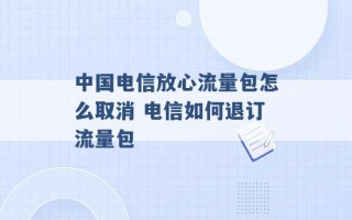 中国电信放心流量包怎么取消 电信如何退订流量包 