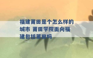 福建莆田是个怎么样的城市 莆田学院面向福建包括莆田吗 