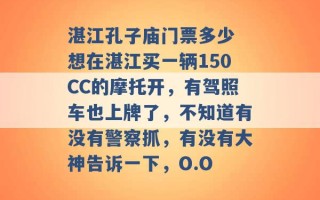 湛江孔子庙门票多少 想在湛江买一辆150CC的摩托开，有驾照车也上牌了，不知道有没有警察抓，有没有大神告诉一下，O.O 