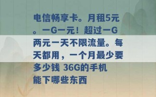 电信畅享卡。月租5元。一G一元！超过一G两元一天不限流量。每天都用，一个月最少要多少钱 36G的手机能下哪些东西 