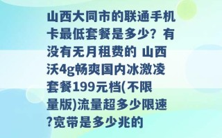 山西大同市的联通手机卡最低套餐是多少？有没有无月租费的 山西沃4g畅爽国内冰激凌套餐199元档(不限量版)流量超多少限速?宽带是多少兆的 