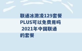 联通冰激凌129套餐PLUS可以免费用吗 2021年中国联通的套餐 