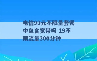 电信99元不限量套餐中包含宽带吗 19不限流量300分钟 