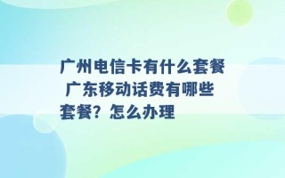 广州电信卡有什么套餐 广东移动话费有哪些套餐？怎么办理 