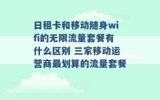 日租卡和移动随身wifi的无限流量套餐有什么区别 三家移动运营商最划算的流量套餐 