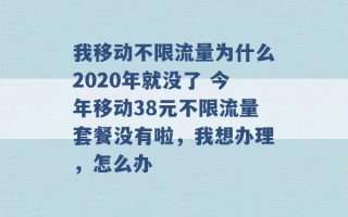 我移动不限流量为什么2020年就没了 今年移动38元不限流量套餐没有啦，我想办理，怎么办 