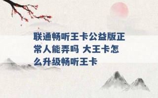 联通畅听王卡公益版正常人能弄吗 大王卡怎么升级畅听王卡 