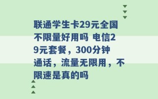 联通学生卡29元全国不限量好用吗 电信29元套餐，300分钟通话，流量无限用，不限速是真的吗 