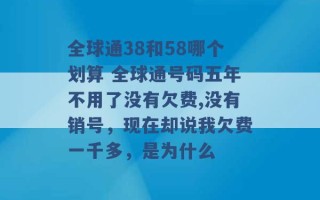 全球通38和58哪个划算 全球通号码五年不用了没有欠费,没有销号，现在却说我欠费一千多，是为什么 