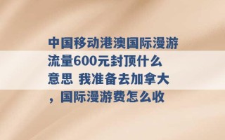 中国移动港澳国际漫游流量600元封顶什么意思 我准备去加拿大，国际漫游费怎么收 