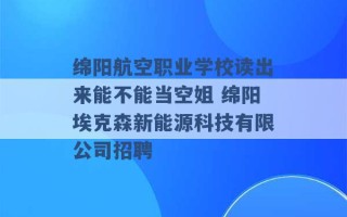 绵阳航空职业学校读出来能不能当空姐 绵阳埃克森新能源科技有限公司招聘 