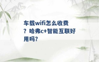 车载wifi怎么收费？哈弗c+智能互联好用吗？ 