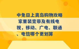 中免日上离岛购物攻略 家里装宽带及有线电视，移动、广电、联通、电信哪个更划算 