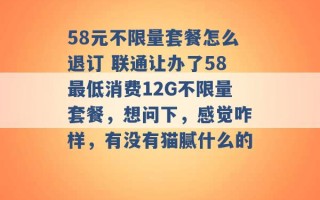 58元不限量套餐怎么退订 联通让办了58最低消费12G不限量套餐，想问下，感觉咋样，有没有猫腻什么的 