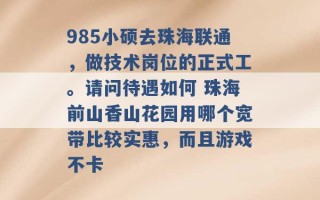 985小硕去珠海联通，做技术岗位的正式工。请问待遇如何 珠海前山香山花园用哪个宽带比较实惠，而且游戏不卡 