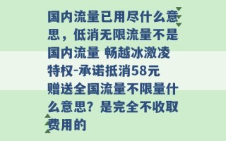 国内流量已用尽什么意思，低消无限流量不是国内流量 畅越冰激凌特权-承诺抵消58元赠送全国流量不限量什么意思？是完全不收取费用的 