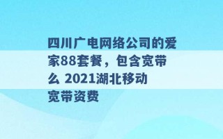 四川广电网络公司的爱家88套餐，包含宽带么 2021湖北移动宽带资费 