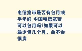 电信宽带是否有包月或半年的 中国电信宽带可以包月吗?如果可以最少包几个月，会不会很贵 