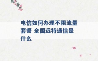 电信如何办理不限流量套餐 全国远特通信是什么 