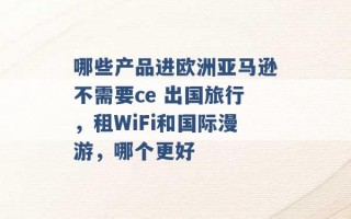 哪些产品进欧洲亚马逊不需要ce 出国旅行，租WiFi和国际漫游，哪个更好 