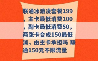 联通冰激凌套餐199，主卡最低消费100，副卡最低消费50，两张卡合成150最低消，由主卡承担吗 联通150元不限流量 