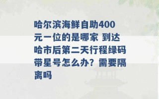 哈尔滨海鲜自助400元一位的是哪家 到达哈市后第二天行程绿码带星号怎么办？需要隔离吗 