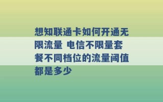 想知联通卡如何开通无限流量 电信不限量套餐不同档位的流量阈值都是多少 