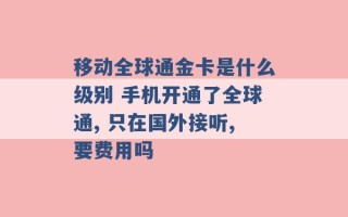 移动全球通金卡是什么级别 手机开通了全球通, 只在国外接听,要费用吗 