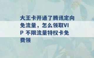 大王卡开通了腾讯定向免流量，怎么领取VIP 不限流量特权卡免费领 