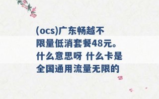 (ocs)广东畅越不限量低消套餐48元。什么意思呀 什么卡是全国通用流量无限的 