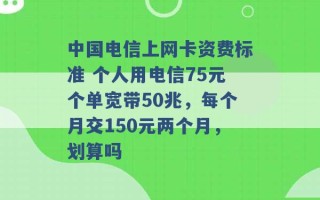 中国电信上网卡资费标准 个人用电信75元个单宽带50兆，每个月交150元两个月，划算吗 