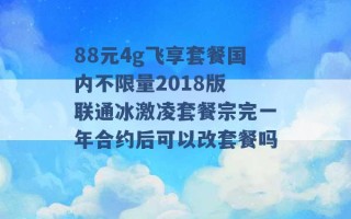 88元4g飞享套餐国内不限量2018版 联通冰激凌套餐宗完一年合约后可以改套餐吗 