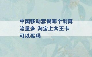 中国移动套餐哪个划算流量多 淘宝上大王卡可以买吗 