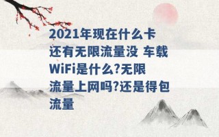 2021年现在什么卡还有无限流量没 车载WiFi是什么?无限流量上网吗?还是得包流量 