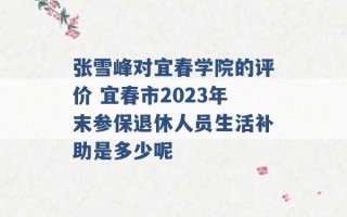 张雪峰对宜春学院的评价 宜春市2023年末参保退休人员生活补助是多少呢 