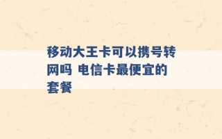 移动大王卡可以携号转网吗 电信卡最便宜的套餐 