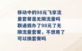 移动中的98元飞享流量套餐是无限流量吗 联通我办了98元了无限流量套餐，不想用了可以换套餐吗 