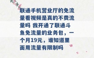 联通手机营业厅的免流量看视频是真的不费流量吗 我开通了联通斗鱼免流量的业务包，一个月19元，谁知道里面用流量有限制吗 