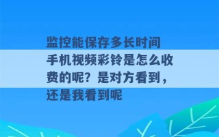 监控能保存多长时间 手机视频彩铃是怎么收费的呢？是对方看到，还是我看到呢 