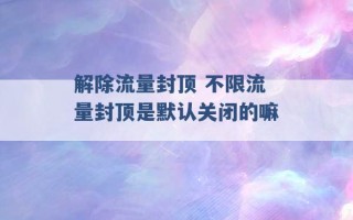 解除流量封顶 不限流量封顶是默认关闭的嘛 