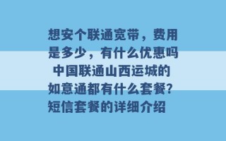 想安个联通宽带，费用是多少，有什么优惠吗 中国联通山西运城的如意通都有什么套餐？短信套餐的详细介绍 